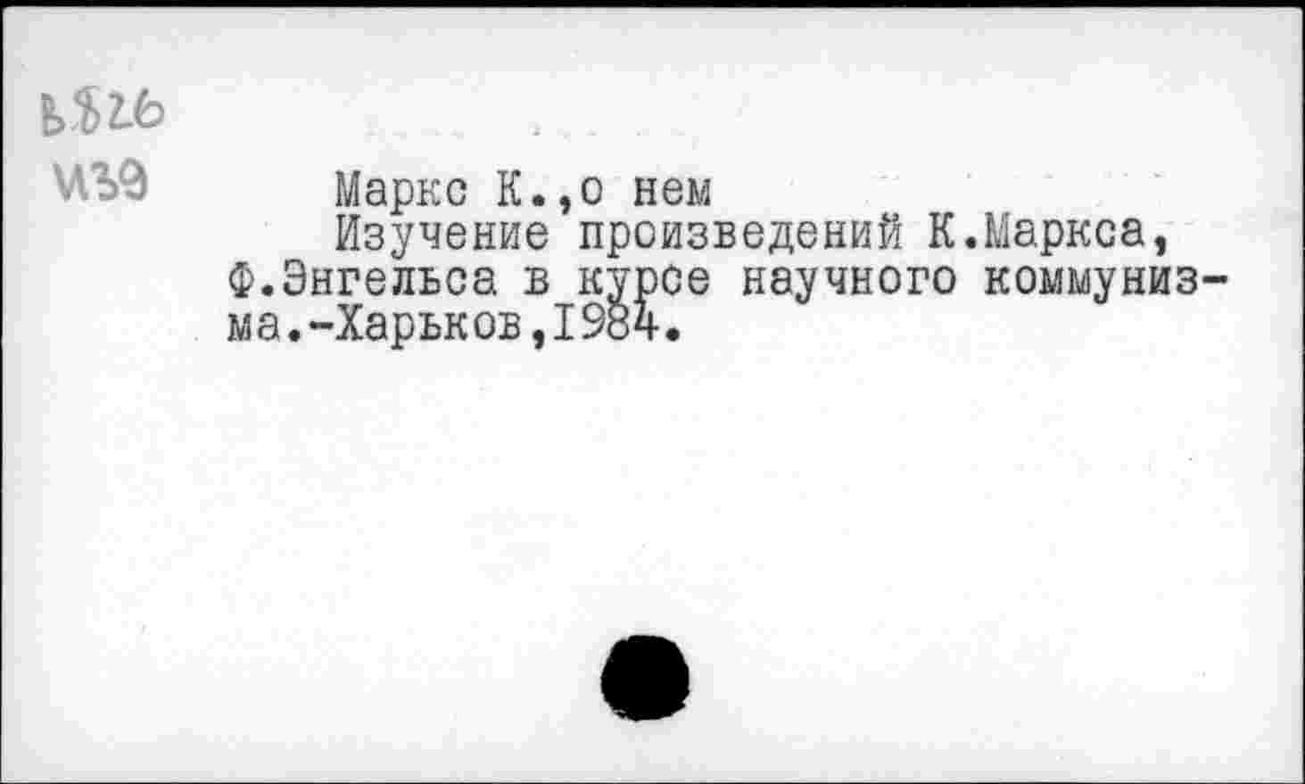 ﻿Маркс К.,о нем
Изучение произведений К.Маркса, Ф.Энгельса в курсе научного коммуниз ма.-Харьков,1984.